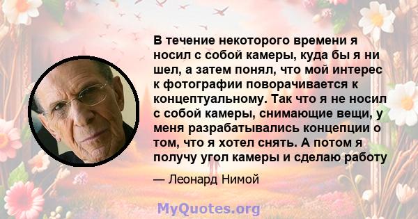 В течение некоторого времени я носил с собой камеры, куда бы я ни шел, а затем понял, что мой интерес к фотографии поворачивается к концептуальному. Так что я не носил с собой камеры, снимающие вещи, у меня