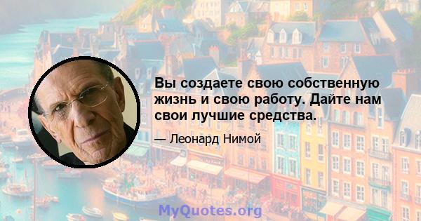 Вы создаете свою собственную жизнь и свою работу. Дайте нам свои лучшие средства.