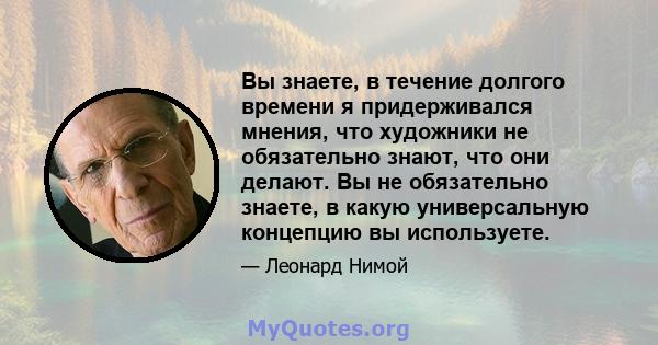 Вы знаете, в течение долгого времени я придерживался мнения, что художники не обязательно знают, что они делают. Вы не обязательно знаете, в какую универсальную концепцию вы используете.