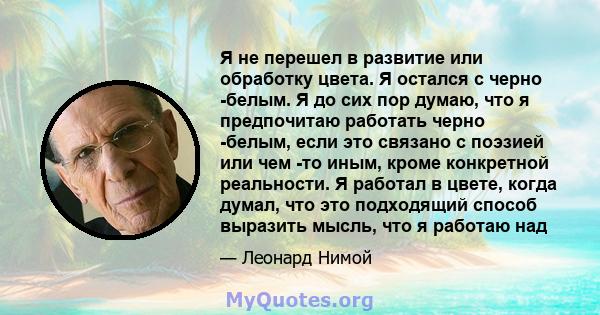 Я не перешел в развитие или обработку цвета. Я остался с черно -белым. Я до сих пор думаю, что я предпочитаю работать черно -белым, если это связано с поэзией или чем -то иным, кроме конкретной реальности. Я работал в