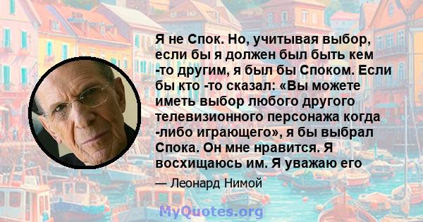 Я не Спок. Но, учитывая выбор, если бы я должен был быть кем -то другим, я был бы Споком. Если бы кто -то сказал: «Вы можете иметь выбор любого другого телевизионного персонажа когда -либо играющего», я бы выбрал Спока. 