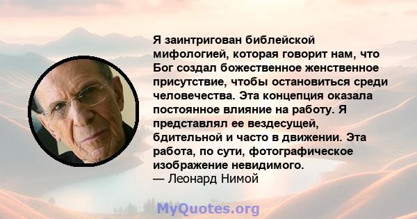 Я заинтригован библейской мифологией, которая говорит нам, что Бог создал божественное женственное присутствие, чтобы остановиться среди человечества. Эта концепция оказала постоянное влияние на работу. Я представлял ее 