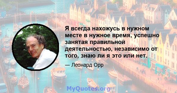 Я всегда нахожусь в нужном месте в нужное время, успешно занятая правильной деятельностью, независимо от того, знаю ли я это или нет.