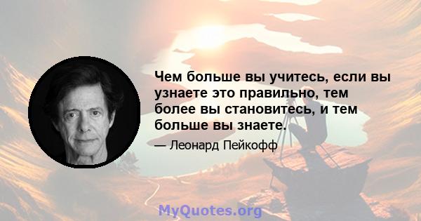 Чем больше вы учитесь, если вы узнаете это правильно, тем более вы становитесь, и тем больше вы знаете.