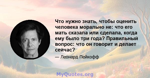 Что нужно знать, чтобы оценить человека морально не: что его мать сказала или сделала, когда ему было три года? Правильный вопрос: что он говорит и делает сейчас?