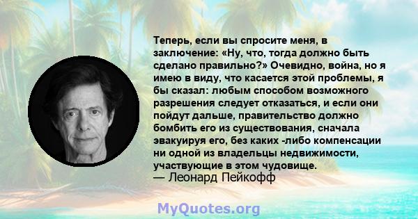 Теперь, если вы спросите меня, в заключение: «Ну, что, тогда должно быть сделано правильно?» Очевидно, война, но я имею в виду, что касается этой проблемы, я бы сказал: любым способом возможного разрешения следует