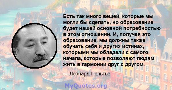 Есть так много вещей, которые мы могли бы сделать, но образование будет нашей основной потребностью в этом отношении. И, получая это образование, мы должны также обучать себя и других истинах, которыми мы обладали с