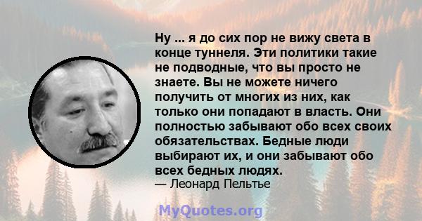 Ну ... я до сих пор не вижу света в конце туннеля. Эти политики такие не подводные, что вы просто не знаете. Вы не можете ничего получить от многих из них, как только они попадают в власть. Они полностью забывают обо