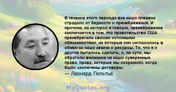 В течение этого периода все наши племена страдали от бедности и пренебрежения. И причина, по которой я говорю, пренебрежение заключается в том, что правительство США пренебрегало своими истинными обязанностями, на