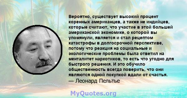 Вероятно, существует высокий процент коренных американцев, а также не индийцев, которые считают, что участие в этой большей американской экономике, о которой вы упомянули, является и стал рецептом катастрофы в