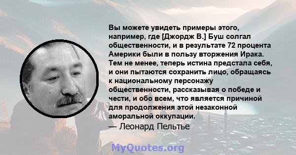 Вы можете увидеть примеры этого, например, где [Джордж В.] Буш солгал общественности, и в результате 72 процента Америки были в пользу вторжения Ирака. Тем не менее, теперь истина предстала себя, и они пытаются