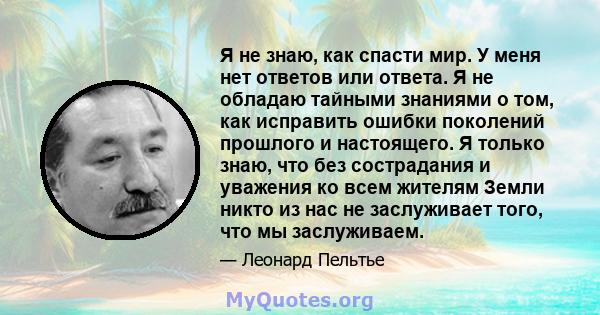 Я не знаю, как спасти мир. У меня нет ответов или ответа. Я не обладаю тайными знаниями о том, как исправить ошибки поколений прошлого и настоящего. Я только знаю, что без сострадания и уважения ко всем жителям Земли