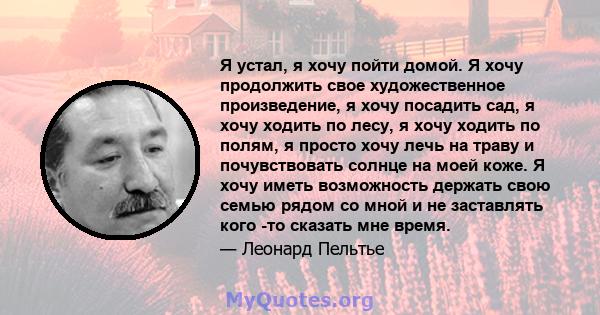 Я устал, я хочу пойти домой. Я хочу продолжить свое художественное произведение, я хочу посадить сад, я хочу ходить по лесу, я хочу ходить по полям, я просто хочу лечь на траву и почувствовать солнце на моей коже. Я