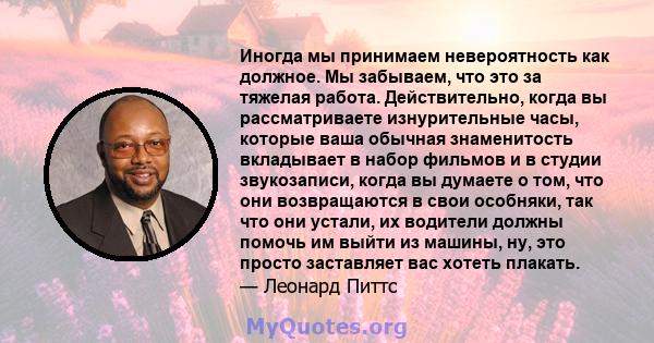 Иногда мы принимаем невероятность как должное. Мы забываем, что это за тяжелая работа. Действительно, когда вы рассматриваете изнурительные часы, которые ваша обычная знаменитость вкладывает в набор фильмов и в студии