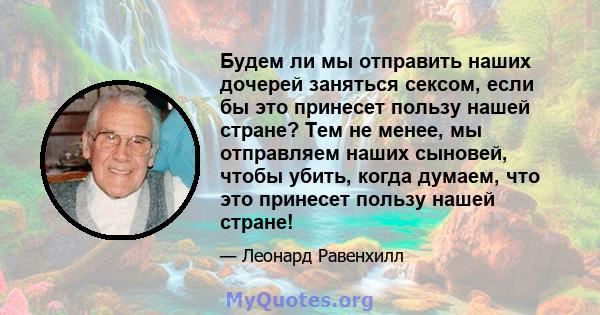 Будем ли мы отправить наших дочерей заняться сексом, если бы это принесет пользу нашей стране? Тем не менее, мы отправляем наших сыновей, чтобы убить, когда думаем, что это принесет пользу нашей стране!