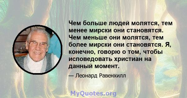 Чем больше людей молятся, тем менее мирски они становятся. Чем меньше они молятся, тем более мирски они становятся. Я, конечно, говорю о том, чтобы исповедовать христиан на данный момент.