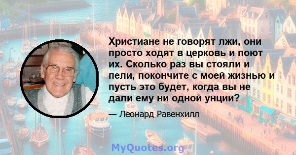 Христиане не говорят лжи, они просто ходят в церковь и поют их. Сколько раз вы стояли и пели, покончите с моей жизнью и пусть это будет, когда вы не дали ему ни одной унции?