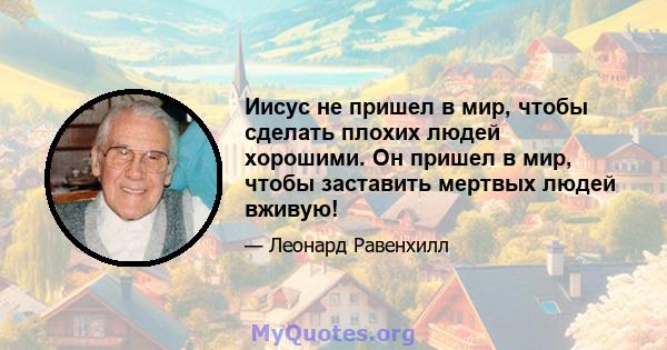 Иисус не пришел в мир, чтобы сделать плохих людей хорошими. Он пришел в мир, чтобы заставить мертвых людей вживую!