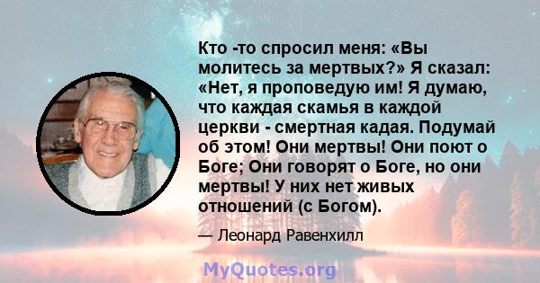 Кто -то спросил меня: «Вы молитесь за мертвых?» Я сказал: «Нет, я проповедую им! Я думаю, что каждая скамья в каждой церкви - смертная кадая. Подумай об этом! Они мертвы! Они поют о Боге; Они говорят о Боге, но они