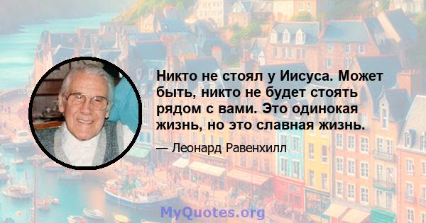 Никто не стоял у Иисуса. Может быть, никто не будет стоять рядом с вами. Это одинокая жизнь, но это славная жизнь.