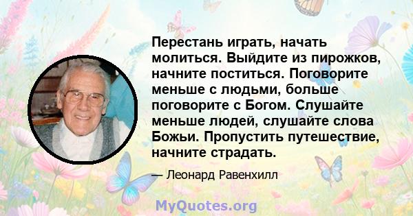 Перестань играть, начать молиться. Выйдите из пирожков, начните поститься. Поговорите меньше с людьми, больше поговорите с Богом. Слушайте меньше людей, слушайте слова Божьи. Пропустить путешествие, начните страдать.