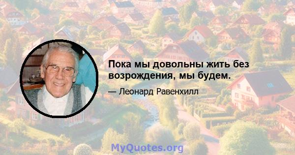 Пока мы довольны жить без возрождения, мы будем.