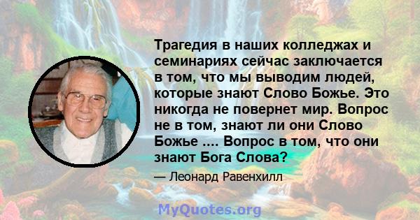 Трагедия в наших колледжах и семинариях сейчас заключается в том, что мы выводим людей, которые знают Слово Божье. Это никогда не повернет мир. Вопрос не в том, знают ли они Слово Божье .... Вопрос в том, что они знают