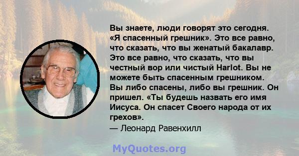 Вы знаете, люди говорят это сегодня. «Я спасенный грешник». Это все равно, что сказать, что вы женатый бакалавр. Это все равно, что сказать, что вы честный вор или чистый Harlot. Вы не можете быть спасенным грешником.