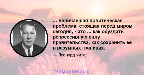 ... величайшая политическая проблема, стоящая перед миром сегодня, - это ... как обуздать репрессивную силу правительства, как сохранить ее в разумных границах.