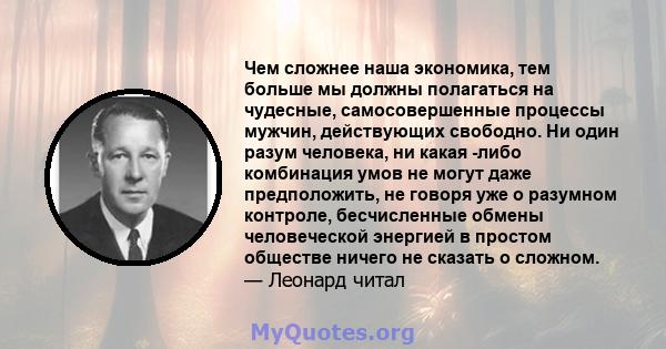 Чем сложнее наша экономика, тем больше мы должны полагаться на чудесные, самосовершенные процессы мужчин, действующих свободно. Ни один разум человека, ни какая -либо комбинация умов не могут даже предположить, не