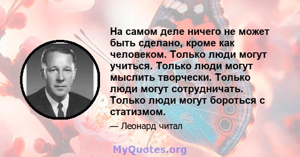 На самом деле ничего не может быть сделано, кроме как человеком. Только люди могут учиться. Только люди могут мыслить творчески. Только люди могут сотрудничать. Только люди могут бороться с статизмом.