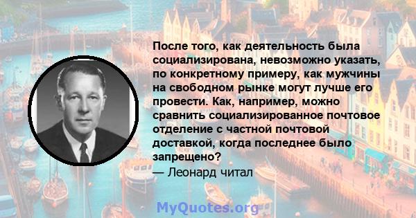 После того, как деятельность была социализирована, невозможно указать, по конкретному примеру, как мужчины на свободном рынке могут лучше его провести. Как, например, можно сравнить социализированное почтовое отделение