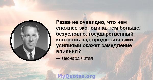 Разве не очевидно, что чем сложнее экономика, тем больше, безусловно, государственный контроль над продуктивными усилиями окажет замедление влияния?