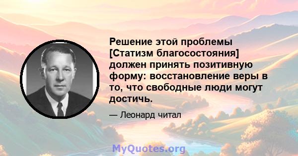 Решение этой проблемы [Статизм благосостояния] должен принять позитивную форму: восстановление веры в то, что свободные люди могут достичь.