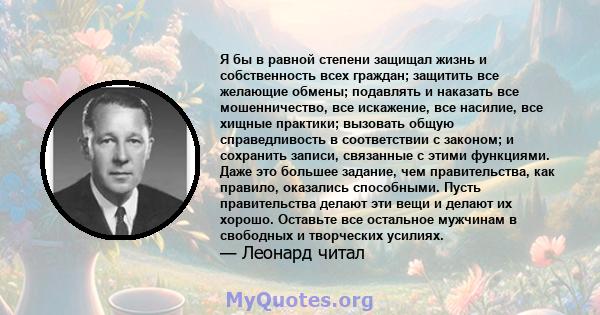 Я бы в равной степени защищал жизнь и собственность всех граждан; защитить все желающие обмены; подавлять и наказать все мошенничество, все искажение, все насилие, все хищные практики; вызовать общую справедливость в