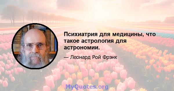 Психиатрия для медицины, что такое астрология для астрономии.