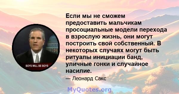 Если мы не сможем предоставить мальчикам просоциальные модели перехода в взрослую жизнь, они могут построить свой собственный. В некоторых случаях могут быть ритуалы инициации банд, уличные гонки и случайное насилие.