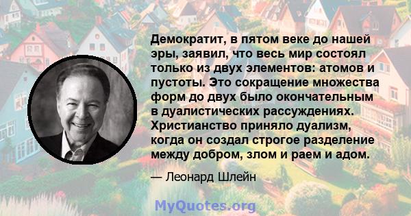 Демократит, в пятом веке до нашей эры, заявил, что весь мир состоял только из двух элементов: атомов и пустоты. Это сокращение множества форм до двух было окончательным в дуалистических рассуждениях. Христианство