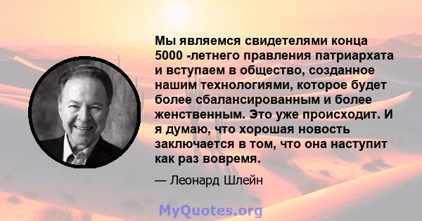 Мы являемся свидетелями конца 5000 -летнего правления патриархата и вступаем в общество, созданное нашим технологиями, которое будет более сбалансированным и более женственным. Это уже происходит. И я думаю, что хорошая 