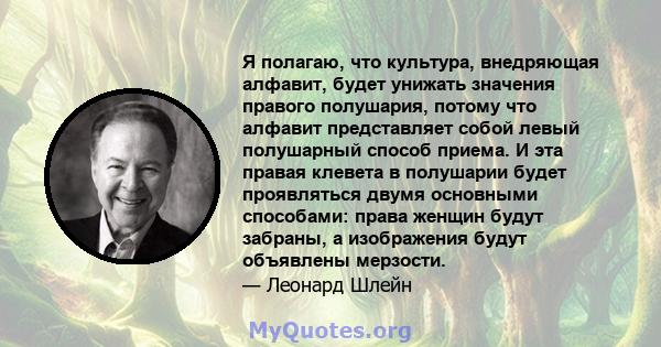 Я полагаю, что культура, внедряющая алфавит, будет унижать значения правого полушария, потому что алфавит представляет собой левый полушарный способ приема. И эта правая клевета в полушарии будет проявляться двумя