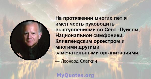 На протяжении многих лет я имел честь руководить выступлениями со Сент -Луисом, Национальной симфонией, Кливлендским оркестром и многими другими замечательными организациями.