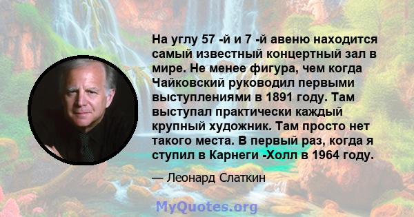 На углу 57 -й и 7 -й авеню находится самый известный концертный зал в мире. Не менее фигура, чем когда Чайковский руководил первыми выступлениями в 1891 году. Там выступал практически каждый крупный художник. Там просто 