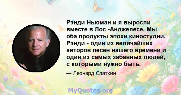 Рэнди Ньюман и я выросли вместе в Лос -Анджелесе. Мы оба продукты эпохи киностудии. Рэнди - один из величайших авторов песен нашего времени и один из самых забавных людей, с которыми нужно быть.