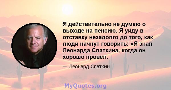 Я действительно не думаю о выходе на пенсию. Я уйду в отставку незадолго до того, как люди начнут говорить: «Я знал Леонарда Слаткина, когда он хорошо провел.