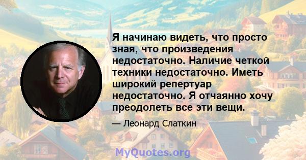 Я начинаю видеть, что просто зная, что произведения недостаточно. Наличие четкой техники недостаточно. Иметь широкий репертуар недостаточно. Я отчаянно хочу преодолеть все эти вещи.