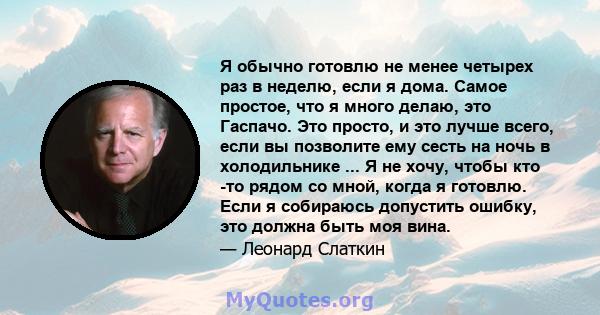 Я обычно готовлю не менее четырех раз в неделю, если я дома. Самое простое, что я много делаю, это Гаспачо. Это просто, и это лучше всего, если вы позволите ему сесть на ночь в холодильнике ... Я не хочу, чтобы кто -то