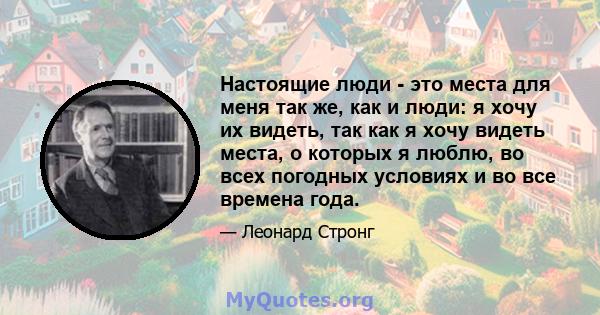 Настоящие люди - это места для меня так же, как и люди: я хочу их видеть, так как я хочу видеть места, о которых я люблю, во всех погодных условиях и во все времена года.