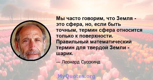 Мы часто говорим, что Земля - ​​это сфера, но, если быть точным, термин сфера относится только к поверхности. Правильный математический термин для твердой Земли - шарик.