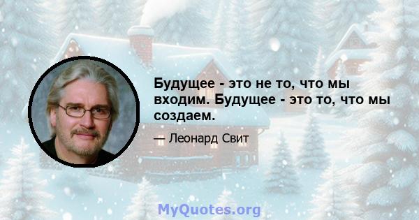 Будущее - это не то, что мы входим. Будущее - это то, что мы создаем.