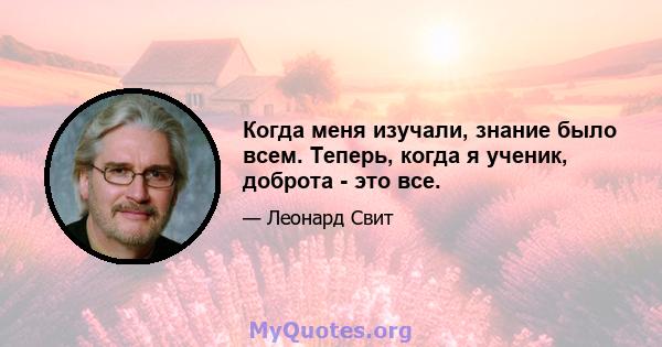 Когда меня изучали, знание было всем. Теперь, когда я ученик, доброта - это все.